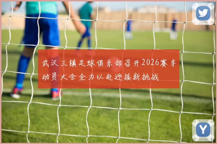武汉三镇足球俱乐部召开2026赛季动员大会全力以赴迎接新挑战