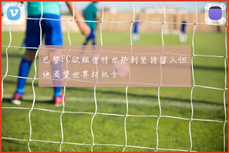 巴黎FC欲租借特尔热刺坚持留人但他渴望世界杯机会