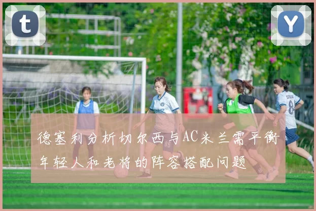 德塞利分析切尔西与AC米兰需平衡年轻人和老将的阵容搭配问题