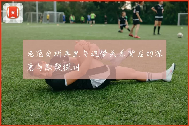 老范分析库里与追梦关系背后的深意与默契探讨