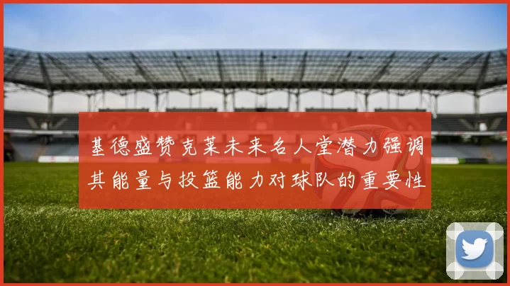 基德盛赞克莱未来名人堂潜力强调其能量与投篮能力对球队的重要性