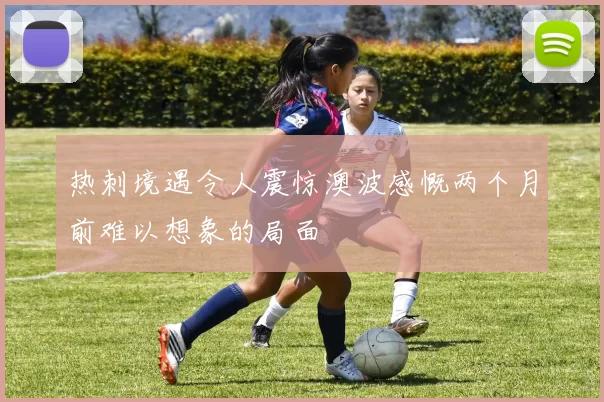 热刺境遇令人震惊澳波感慨两个月前难以想象的局面
