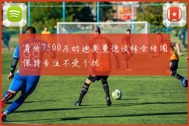 身价7500万的迪奥曼德谈转会传闻保持专注不受干扰