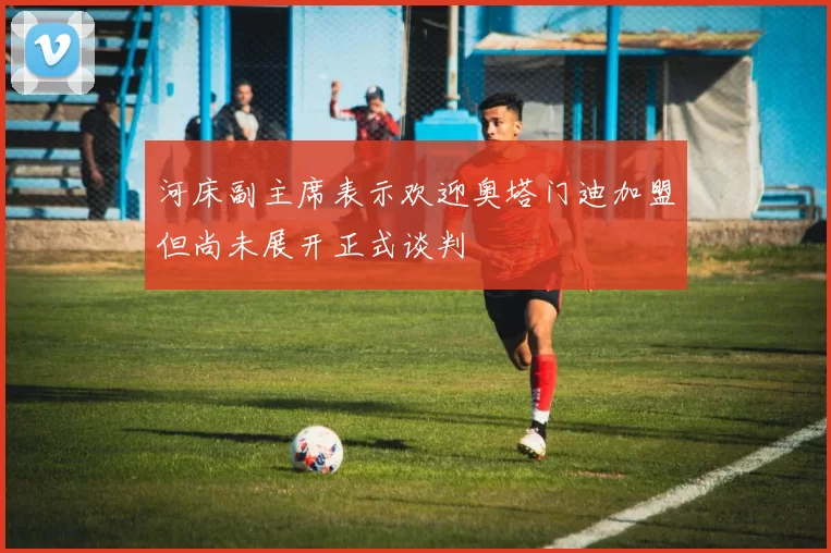 河床副主席表示欢迎奥塔门迪加盟但尚未展开正式谈判