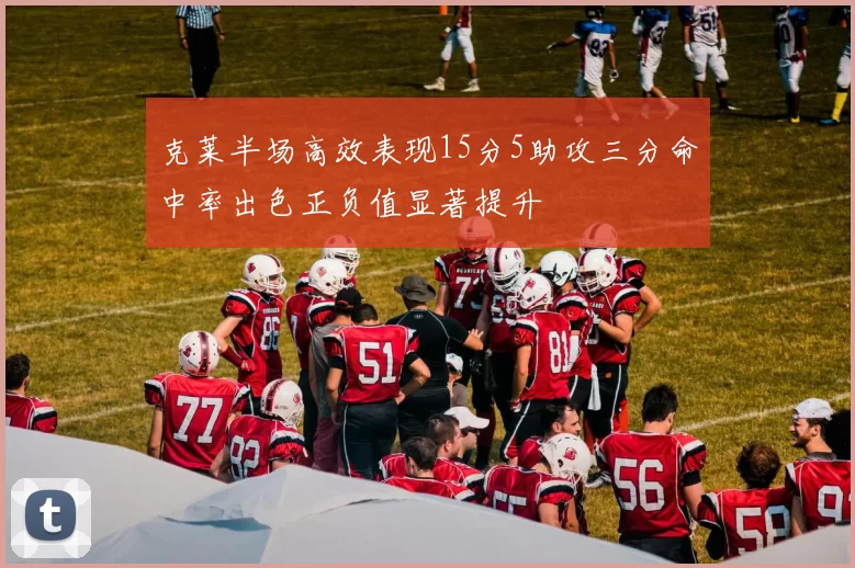 克莱半场高效表现15分5助攻三分命中率出色正负值显著提升
