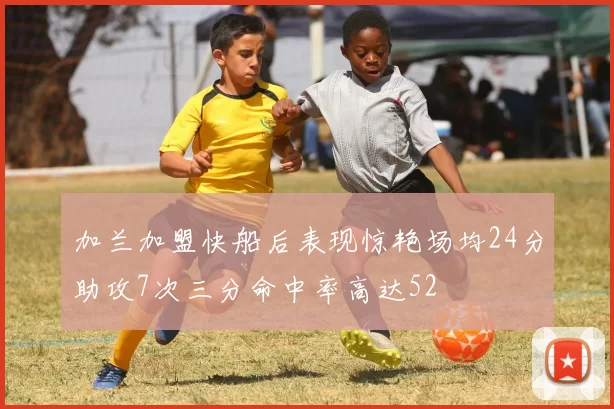 加兰加盟快船后表现惊艳场均24分助攻7次三分命中率高达52