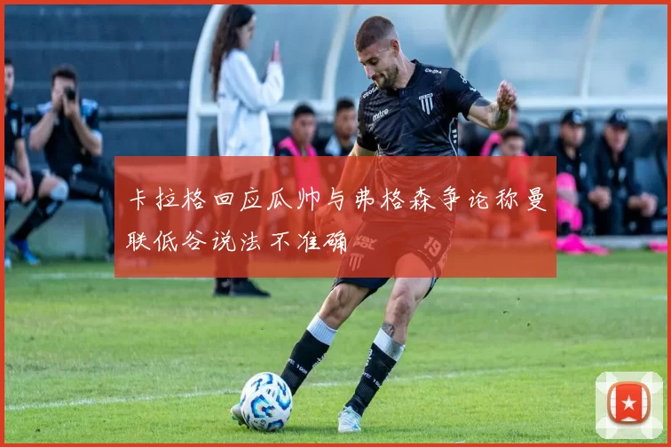 卡拉格回应瓜帅与弗格森争论称曼联低谷说法不准确