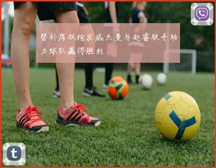 替补席双枪发威杰曼与赵睿联手助力球队赢得胜利