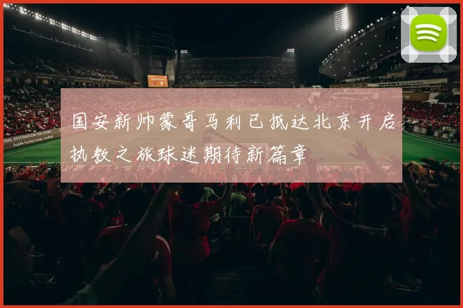 国安新帅蒙哥马利已抵达北京开启执教之旅球迷期待新篇章