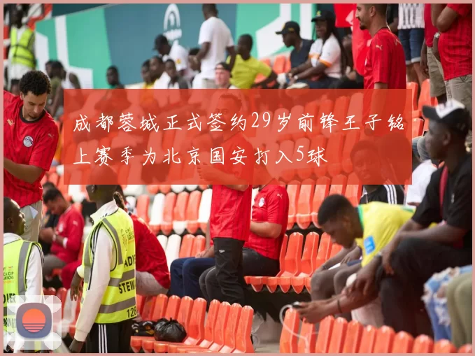 成都蓉城正式签约29岁前锋王子铭上赛季为北京国安打入5球