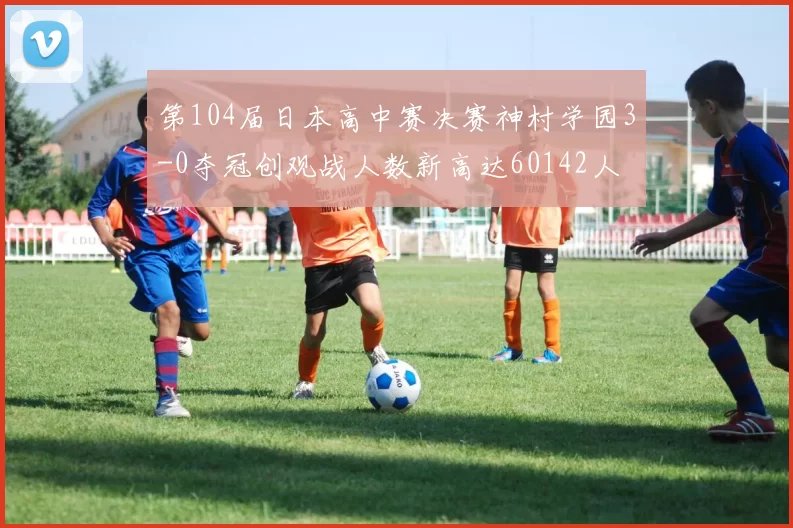 第104届日本高中赛决赛神村学园3-0夺冠创观战人数新高达60142人