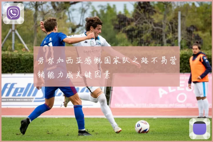 劳尔加西亚感慨国家队之路不易营销能力成关键因素